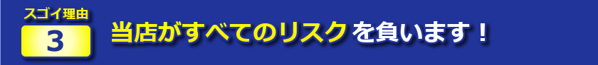 スゴイ理由３：当店がすべてのリスクを負います！